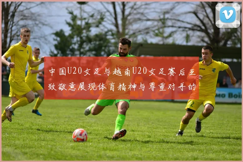 中国U20女足与越南U20女足赛后互致敬意展现体育精神与尊重对手的风范