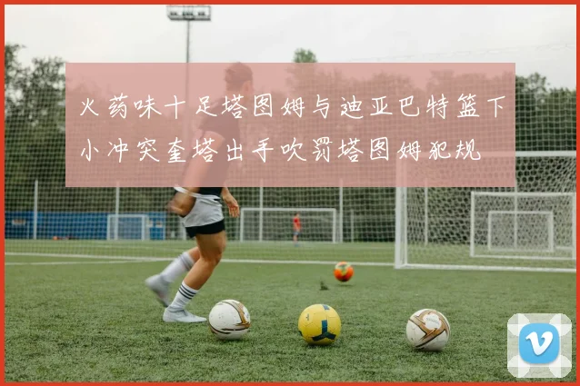 火药味十足塔图姆与迪亚巴特篮下小冲突奎塔出手吹罚塔图姆犯规