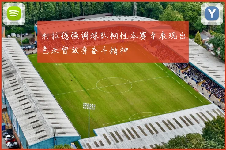 利拉德强调球队韧性本赛季表现出色未曾放弃奋斗精神