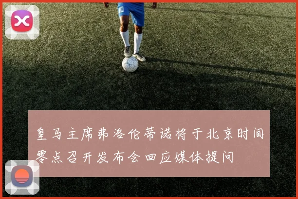 皇马主席弗洛伦蒂诺将于北京时间零点召开发布会回应媒体提问