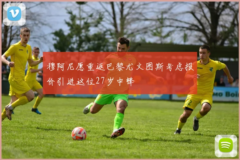 穆阿尼愿重返巴黎尤文图斯考虑报价引进这位27岁中锋