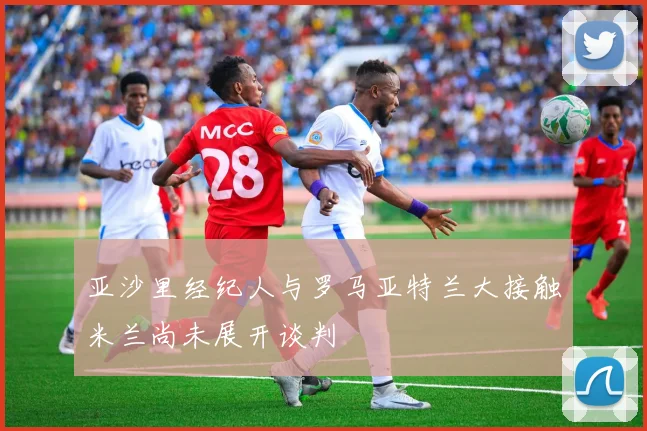 亚沙里经纪人与罗马亚特兰大接触米兰尚未展开谈判