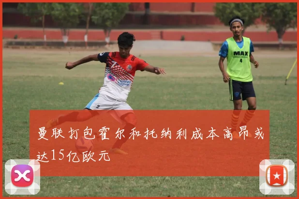 曼联打包霍尔和托纳利成本高昂或达15亿欧元
