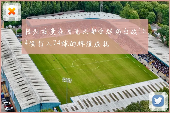 格列兹曼在马竞大都会球场出战164场打入74球的辉煌成就