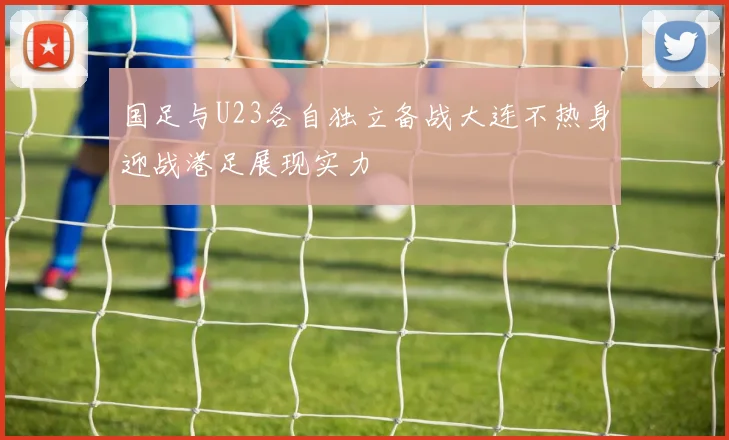 国足与U23各自独立备战大连不热身迎战港足展现实力