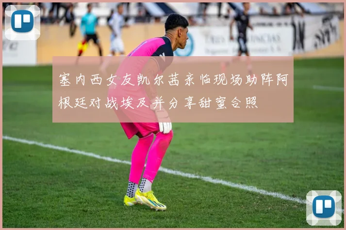 塞内西女友凯尔茜亲临现场助阵阿根廷对战埃及并分享甜蜜合照