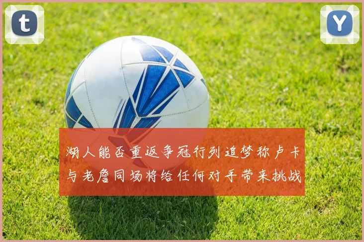 湖人能否重返争冠行列追梦称卢卡与老詹同场将给任何对手带来挑战