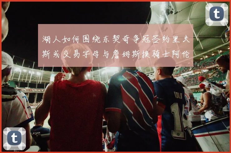 湖人如何围绕东契奇争冠签约里夫斯或交易字母与詹姆斯换骑士阿伦