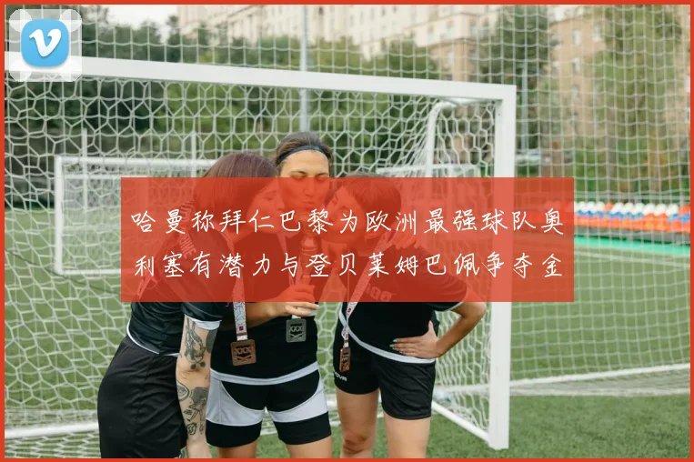 哈曼称拜仁巴黎为欧洲最强球队奥利塞有潜力与登贝莱姆巴佩争夺金球奖