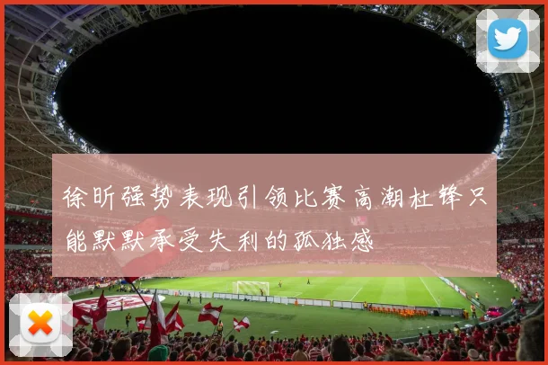 徐昕强势表现引领比赛高潮杜锋只能默默承受失利的孤独感