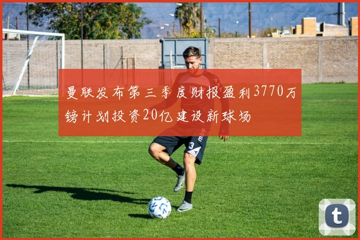 曼联发布第三季度财报盈利3770万镑计划投资20亿建设新球场