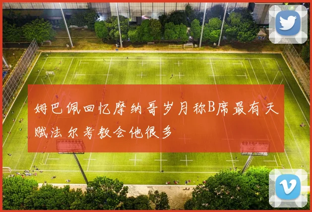 姆巴佩回忆摩纳哥岁月称B席最有天赋法尔考教会他很多