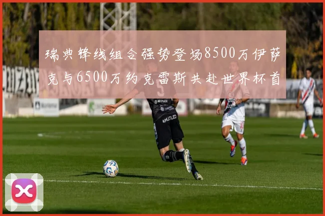 瑞典锋线组合强势登场8500万伊萨克与6500万约克雷斯共赴世界杯首秀