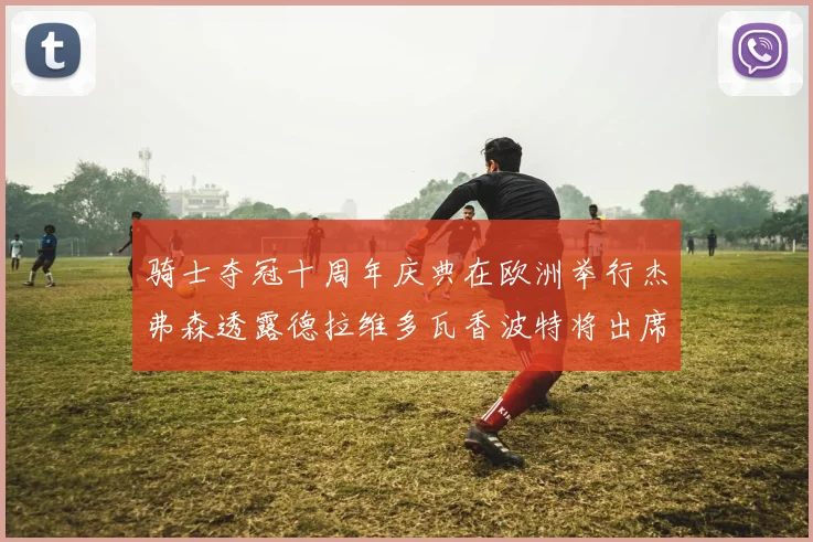 骑士夺冠十周年庆典在欧洲举行杰弗森透露德拉维多瓦香波特将出席